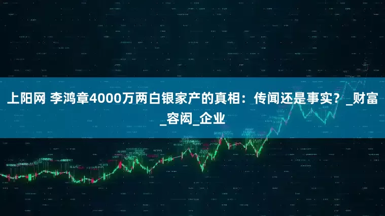 上阳网 李鸿章4000万两白银家产的真相：传闻还是事实？_财富_容闳_企业