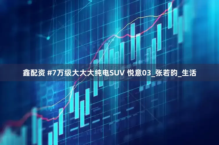 鑫配资 #7万级大大大纯电SUV 悦意03_张若昀_生活
