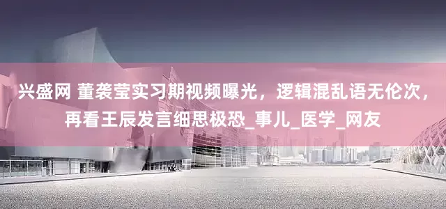 兴盛网 董袭莹实习期视频曝光，逻辑混乱语无伦次，再看王辰发言细思极恐_事儿_医学_网友