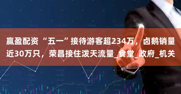 赢盈配资 “五一”接待游客超234万，卤鹅销量近30万只，荣昌接住泼天流量_食堂_政府_机关