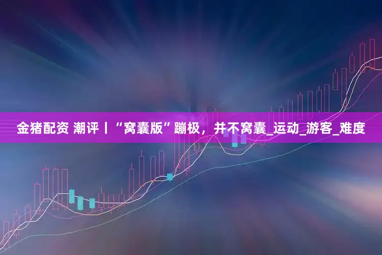 金猪配资 潮评丨“窝囊版”蹦极，并不窝囊_运动_游客_难度