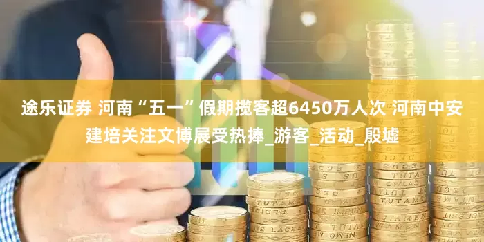 途乐证券 河南“五一”假期揽客超6450万人次 河南中安建培关注文博展受热捧_游客_活动_殷墟