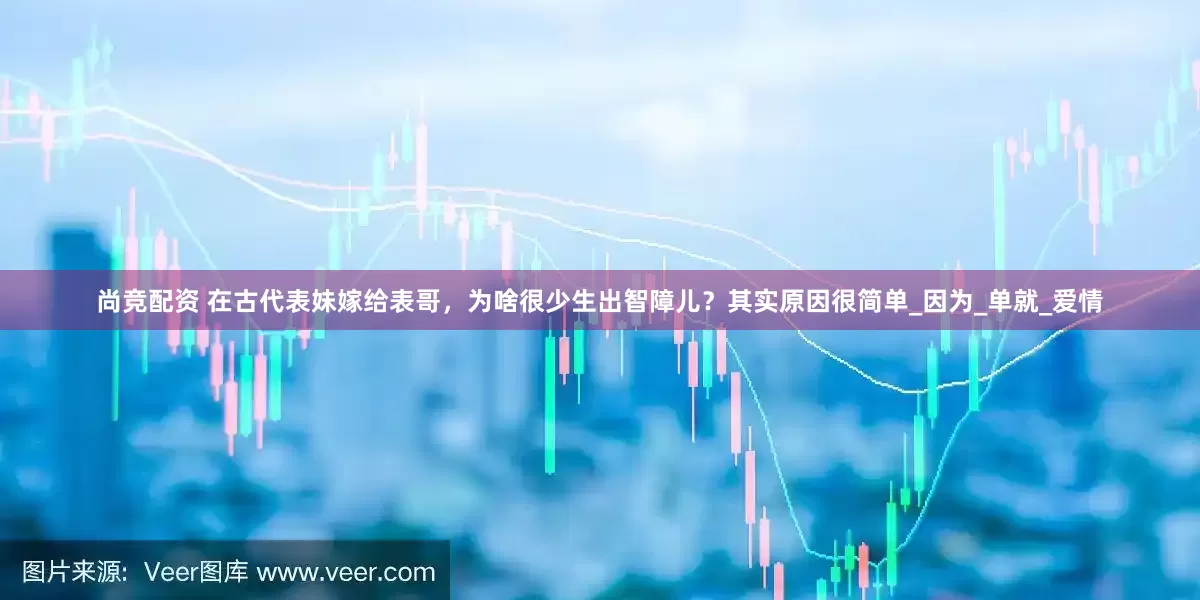 尚竞配资 在古代表妹嫁给表哥，为啥很少生出智障儿？其实原因很简单_因为_单就_爱情