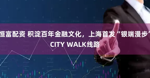恒富配资 积淀百年金融文化，上海首发“银端漫步”CITY WALK线路