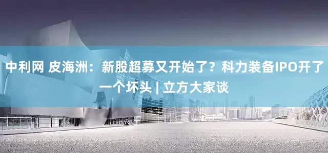 中利网 皮海洲：新股超募又开始了？科力装备IPO开了一个坏头 | 立方大家谈