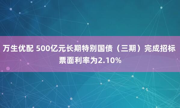 万生优配 500亿元长期特别国债（三期）完成招标 票面利率为2.10%