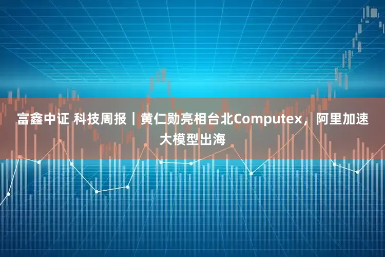 富鑫中证 科技周报｜黄仁勋亮相台北Computex，阿里加速大模型出海