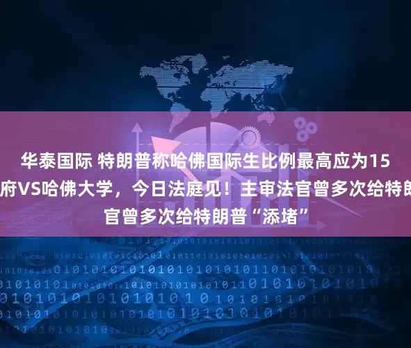 华泰国际 特朗普称哈佛国际生比例最高应为15%！美国政府VS哈佛大学，今日法庭见！主审法官曾多次给特朗普“添堵”