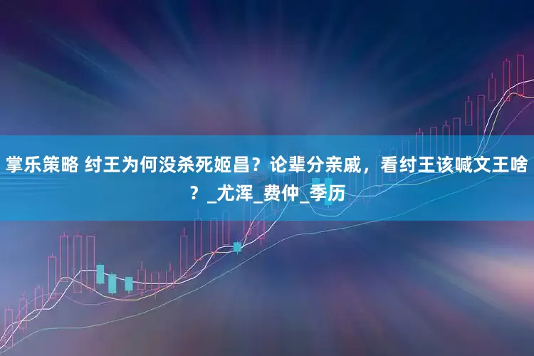 掌乐策略 纣王为何没杀死姬昌？论辈分亲戚，看纣王该喊文王啥？_尤浑_费仲_季历