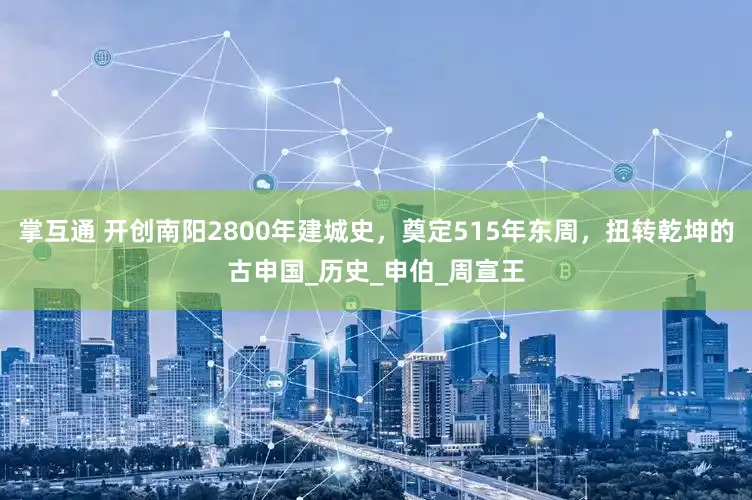 掌互通 开创南阳2800年建城史，奠定515年东周，扭转乾坤的古申国_历史_申伯_周宣王
