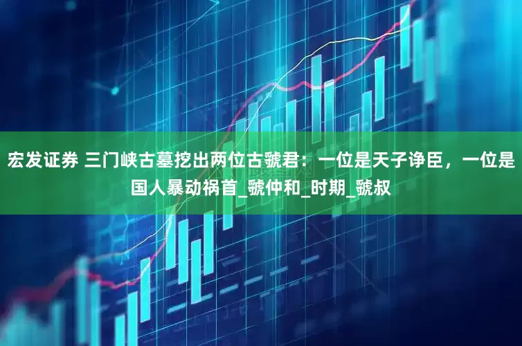 宏发证券 三门峡古墓挖出两位古虢君：一位是天子诤臣，一位是国人暴动祸首_虢仲和_时期_虢叔