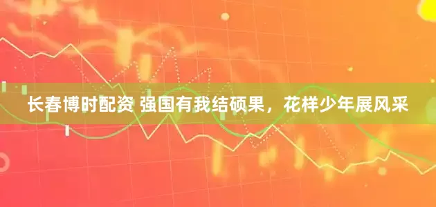 长春博时配资 强国有我结硕果，花样少年展风采