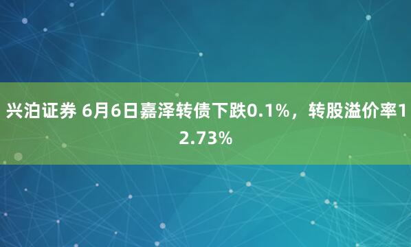 兴泊证券 6月6日嘉泽转债下跌0.1%，转股溢价率12.73%