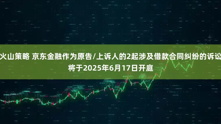 火山策略 京东金融作为原告/上诉人的2起涉及借款合同纠纷的诉讼将于2025年6月17日开庭