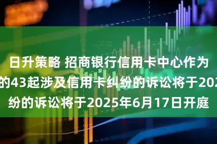 日升策略 招商银行信用卡中心作为原告/上诉人的43起涉及信用卡纠纷的诉讼将于2025年6月17日开庭