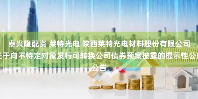 泰兴隆配资 莱特光电 陕西莱特光电材料股份有限公司关于向不特定对象发行可转换公司债券预案披露的提示性公告