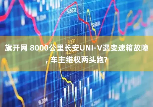 旗开网 8000公里长安UNI-V遇变速箱故障, 车主维权两头跑?