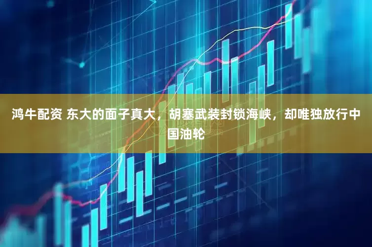 鸿牛配资 东大的面子真大，胡塞武装封锁海峡，却唯独放行中国油轮