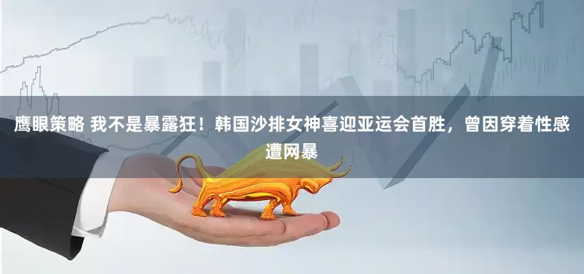 鹰眼策略 我不是暴露狂！韩国沙排女神喜迎亚运会首胜，曾因穿着性感遭网暴