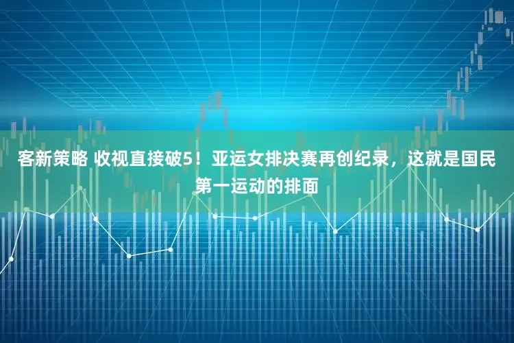 客新策略 收视直接破5！亚运女排决赛再创纪录，这就是国民第一运动的排面